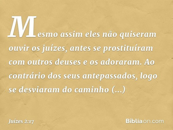 Mesmo assim eles não quiseram ouvir os juízes, antes se prostituíram com outros deuses e os adoraram. Ao contrário dos seus antepassados, logo se desviaram do c