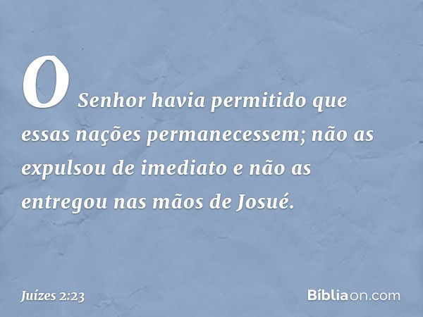 O Senhor havia permitido que essas nações permanecessem; não as expulsou de imediato e não as entregou nas mãos de Josué. -- Juízes 2:23