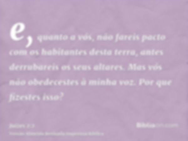 e, quanto a vós, não fareis pacto com os habitantes desta terra, antes derrubareis os seus altares. Mas vós não obedecestes à minha voz. Por que fizestes isso?