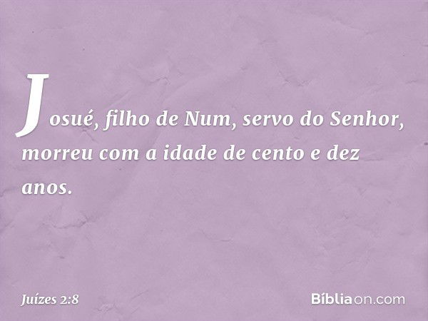 Josué, filho de Num, servo do Senhor, morreu com a idade de cento e dez anos. -- Juízes 2:8