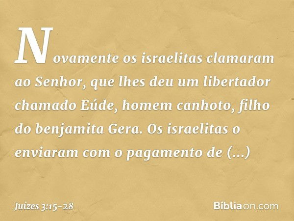 Novamente os israelitas clamaram ao Senhor, que lhes deu um libertador chamado Eúde, homem canhoto, filho do benjamita Gera. Os israelitas o enviaram com o paga