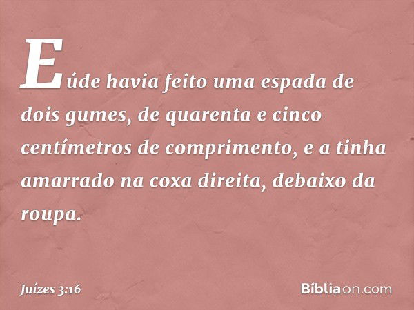 Eúde havia feito uma espada de dois gumes, de quarenta e cinco centímetros de comprimento, e a tinha amarrado na coxa direita, debaixo da roupa. -- Juízes 3:16