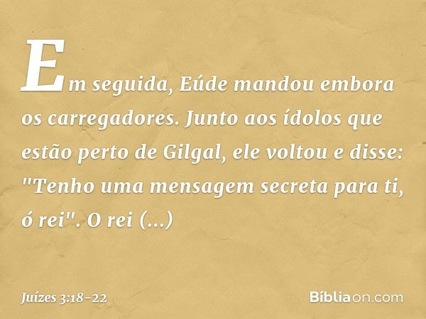 Em seguida, Eúde mandou embora os carregadores. Junto aos ídolos que estão perto de Gilgal, ele voltou e disse: "Tenho uma mensagem secreta para ti, ó rei".
O r