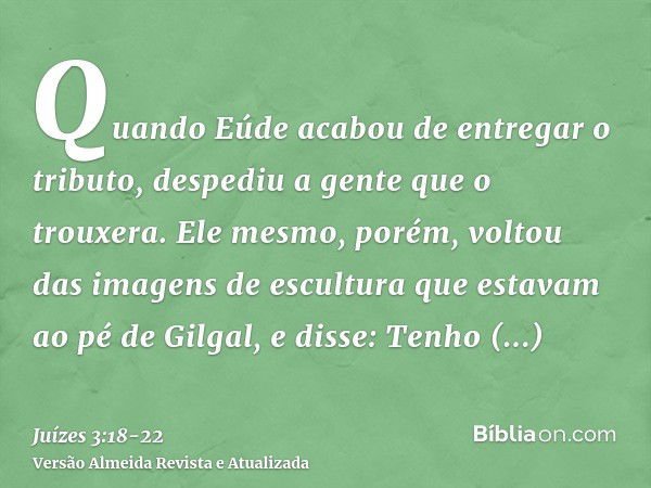 Quando Eúde acabou de entregar o tributo, despediu a gente que o trouxera.Ele mesmo, porém, voltou das imagens de escultura que estavam ao pé de Gilgal, e disse