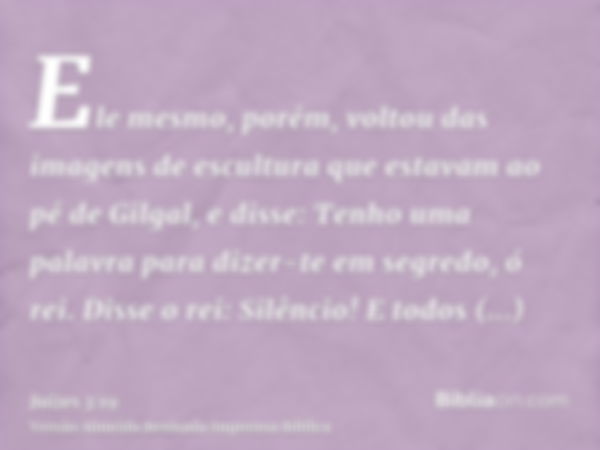 Ele mesmo, porém, voltou das imagens de escultura que estavam ao pé de Gilgal, e disse: Tenho uma palavra para dizer-te em segredo, ó rei. Disse o rei: Silêncio