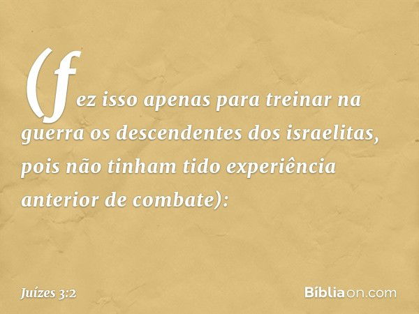 (fez isso apenas para treinar na guerra os descendentes dos israelitas, pois não tinham tido experiência anterior de combate): -- Juízes 3:2