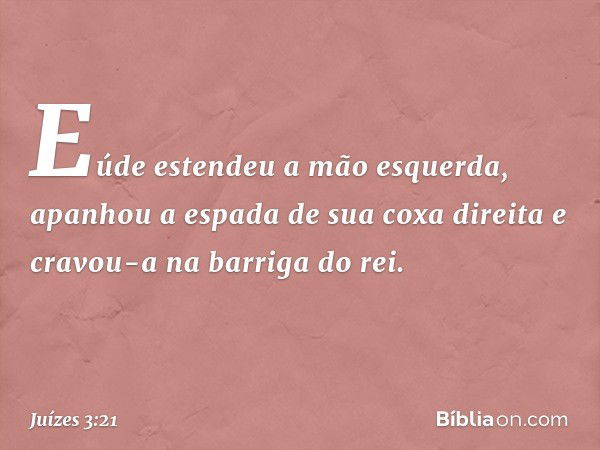 Eúde estendeu a mão esquerda, apanhou a espada de sua coxa direita e cravou-a na barriga do rei. -- Juízes 3:21