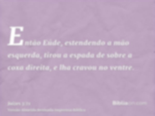 Então Eúde, estendendo a mão esquerda, tirou a espada de sobre a coxa direita, e lha cravou no ventre.