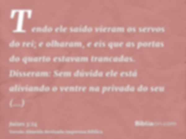 Tendo ele saído vieram os servos do rei; e olharam, e eis que as portas do quarto estavam trancadas. Disseram: Sem dúvida ele está aliviando o ventre na privada