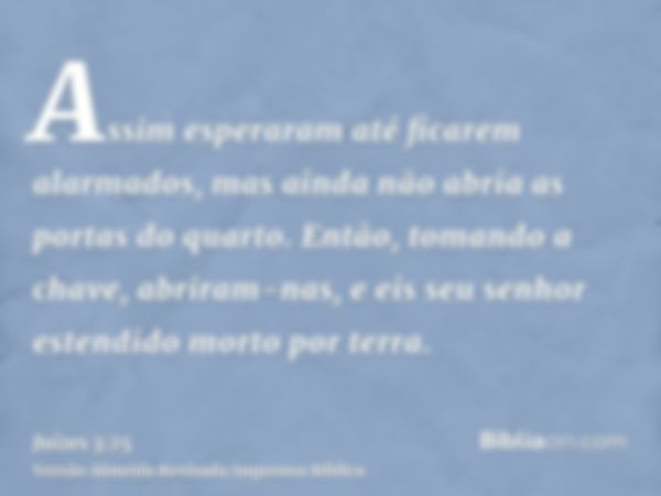 Assim esperaram até ficarem alarmados, mas ainda não abria as portas do quarto. Então, tomando a chave, abriram-nas, e eis seu senhor estendido morto por terra.