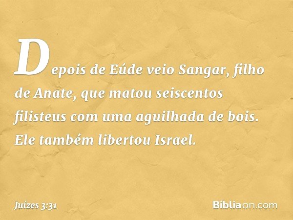 Depois de Eúde veio Sangar, filho de Anate, que matou seiscentos filisteus com uma aguilhada de bois. Ele também libertou Israel. -- Juízes 3:31
