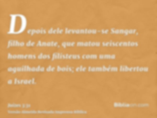 Depois dele levantou-se Sangar, filho de Anate, que matou seiscentos homens dos filisteus com uma aguilhada de bois; ele também libertou a Israel.