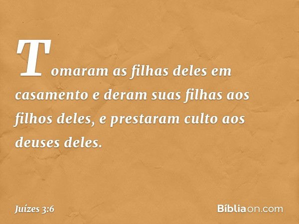 Tomaram as filhas deles em casamento e deram suas filhas aos filhos deles, e prestaram culto aos deuses deles. -- Juízes 3:6