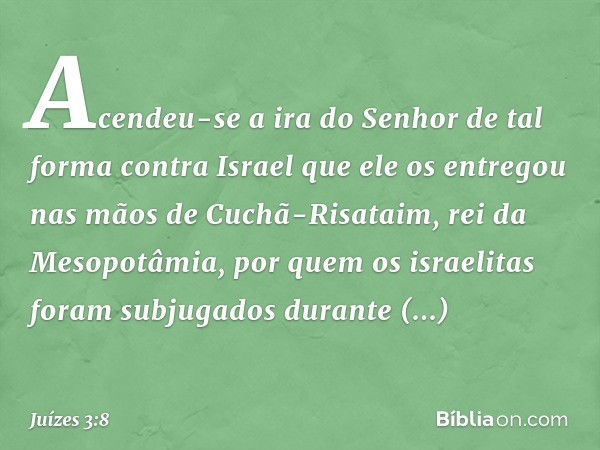 Acendeu-se a ira do Senhor de tal forma contra Israel que ele os entregou nas mãos de Cuchã-Risataim, rei da Mesopotâmia, por quem os israelitas foram subjugado