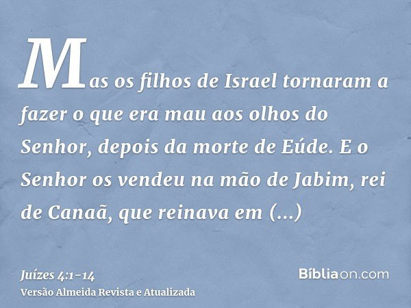 Mas os filhos de Israel tornaram a fazer o que era mau aos olhos do Senhor, depois da morte de Eúde.E o Senhor os vendeu na mão de Jabim, rei de Canaã, que rein