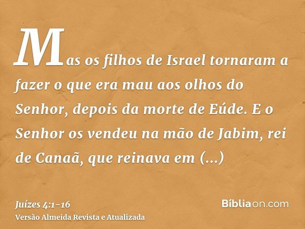 Mas os filhos de Israel tornaram a fazer o que era mau aos olhos do Senhor, depois da morte de Eúde.E o Senhor os vendeu na mão de Jabim, rei de Canaã, que rein