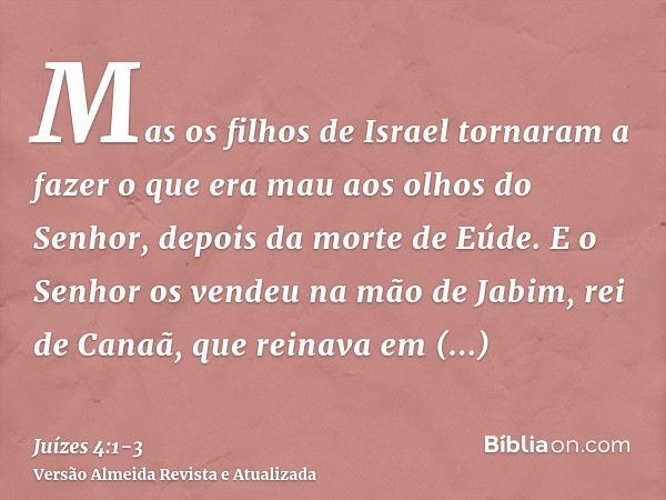 Mas os filhos de Israel tornaram a fazer o que era mau aos olhos do Senhor, depois da morte de Eúde.E o Senhor os vendeu na mão de Jabim, rei de Canaã, que rein