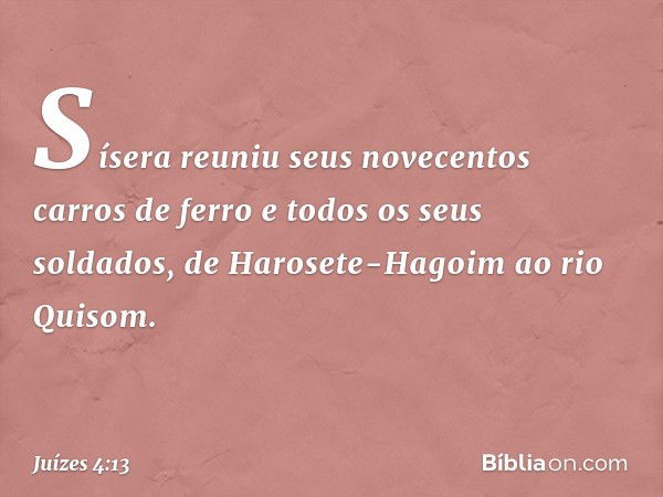 Sísera reuniu seus novecentos carros de ferro e todos os seus soldados, de Harosete-Hagoim ao rio Quisom. -- Juízes 4:13