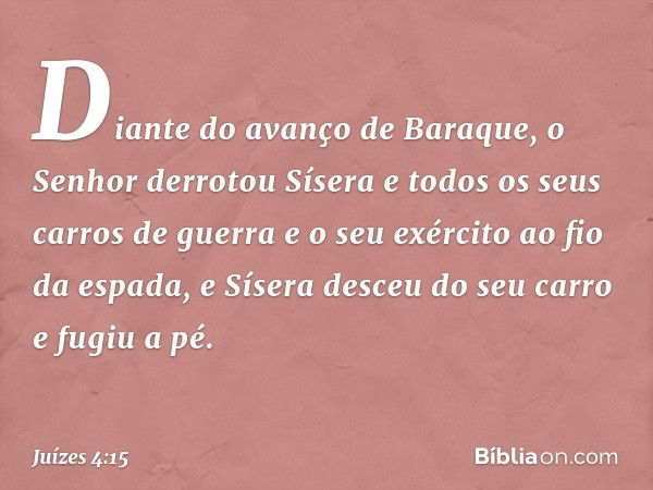 Diante do avanço de Baraque, o Senhor derrotou Sísera e todos os seus carros de guerra e o seu exército ao fio da espada, e Sísera desceu do seu carro e fugiu a