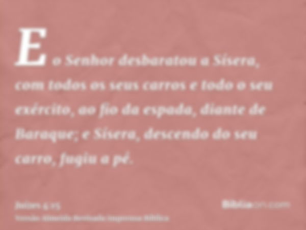 E o Senhor desbaratou a Sísera, com todos os seus carros e todo o seu exército, ao fio da espada, diante de Baraque; e Sísera, descendo do seu carro, fugiu a pé