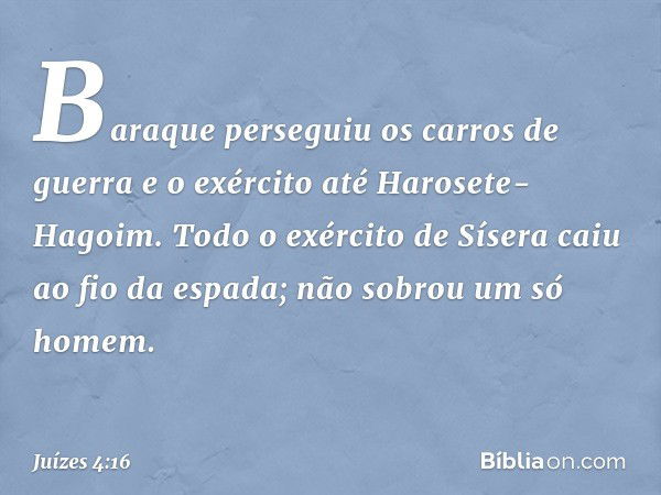 Baraque perseguiu os carros de guerra e o exército até Harosete-Hagoim. Todo o exército de Sísera caiu ao fio da espada; não sobrou um só homem. -- Juízes 4:16