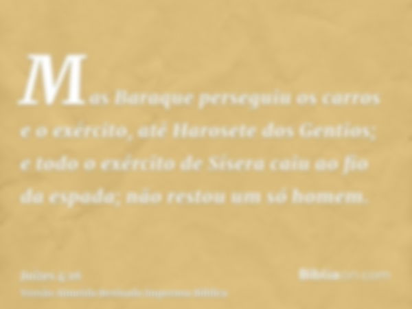 Mas Baraque perseguiu os carros e o exército, até Harosete dos Gentios; e todo o exército de Sísera caiu ao fio da espada; não restou um só homem.