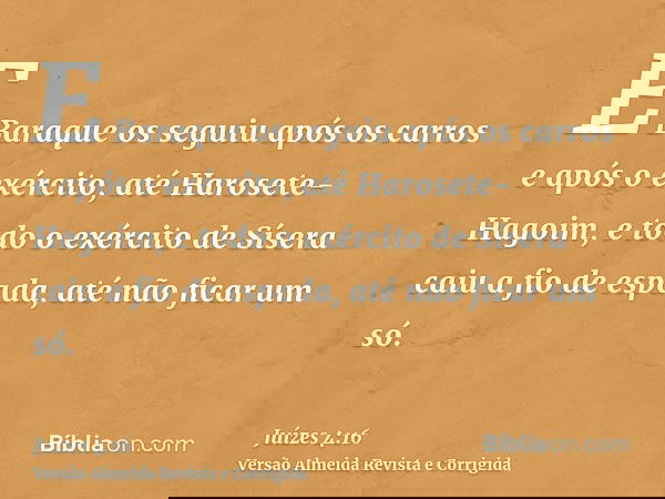 E Baraque os seguiu após os carros e após o exército, até Harosete-Hagoim, e todo o exército de Sísera caiu a fio de espada, até não ficar um só.