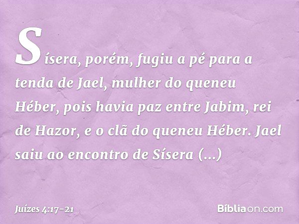 Sísera, porém, fugiu a pé para a tenda de Jael, mulher do queneu Héber, pois havia paz entre Jabim, rei de Hazor, e o clã do queneu Héber. Jael saiu ao encontro