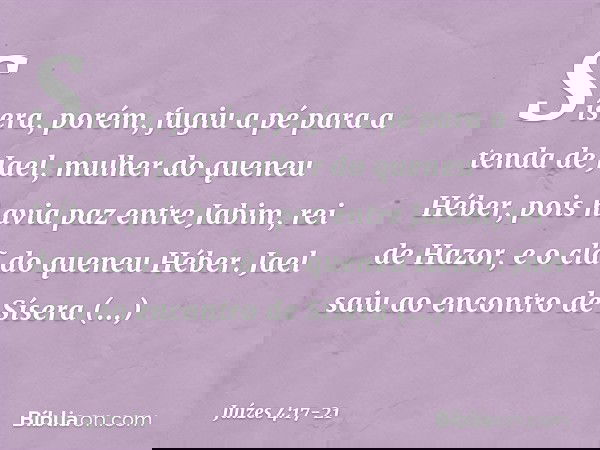Sísera, porém, fugiu a pé para a tenda de Jael, mulher do queneu Héber, pois havia paz entre Jabim, rei de Hazor, e o clã do queneu Héber. Jael saiu ao encontro