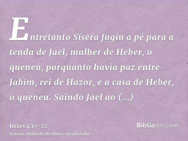 Entretanto Sísera fugiu a pé para a tenda de Jael, mulher de Heber, o queneu, porquanto havia paz entre Jabim, rei de Hazor, e a casa de Heber, o queneu.Saindo 