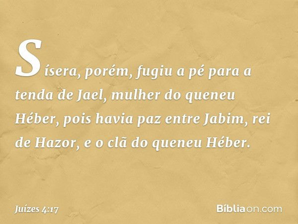 Sísera, porém, fugiu a pé para a tenda de Jael, mulher do queneu Héber, pois havia paz entre Jabim, rei de Hazor, e o clã do queneu Héber. -- Juízes 4:17