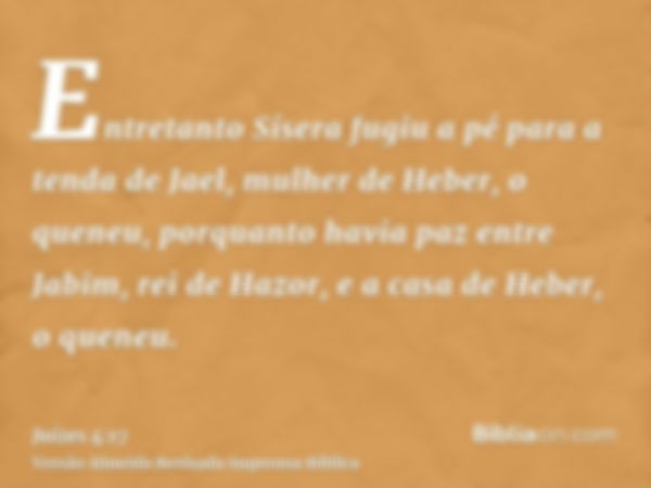 Entretanto Sísera fugiu a pé para a tenda de Jael, mulher de Heber, o queneu, porquanto havia paz entre Jabim, rei de Hazor, e a casa de Heber, o queneu.