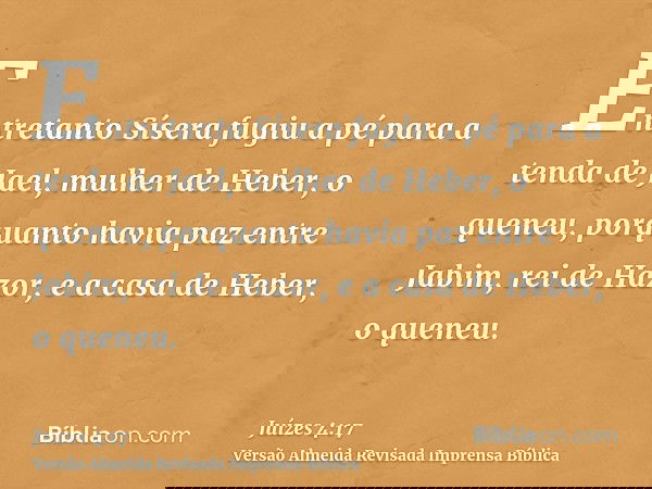 Entretanto Sísera fugiu a pé para a tenda de Jael, mulher de Heber, o queneu, porquanto havia paz entre Jabim, rei de Hazor, e a casa de Heber, o queneu.