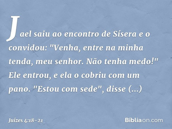 Jael saiu ao encontro de Sísera e o convidou: "Venha, entre na minha tenda, meu senhor. Não tenha medo!" Ele entrou, e ela o cobriu com um pano. "Estou com sede