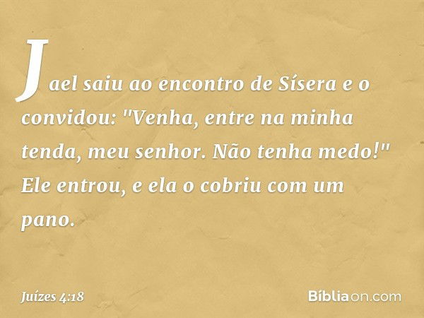 Jael saiu ao encontro de Sísera e o convidou: "Venha, entre na minha tenda, meu senhor. Não tenha medo!" Ele entrou, e ela o cobriu com um pano. -- Juízes 4:18