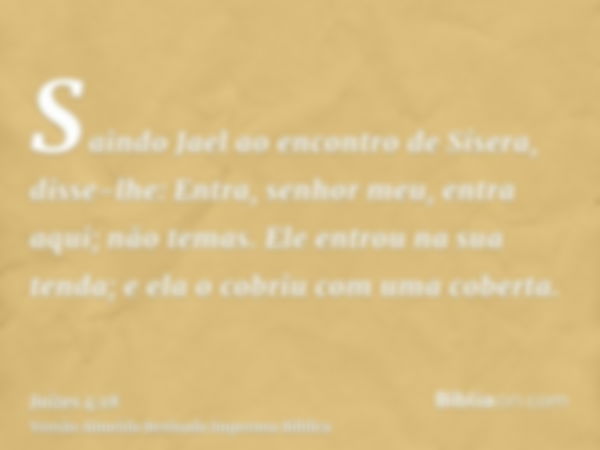 Saindo Jael ao encontro de Sísera, disse-lhe: Entra, senhor meu, entra aqui; não temas. Ele entrou na sua tenda; e ela o cobriu com uma coberta.