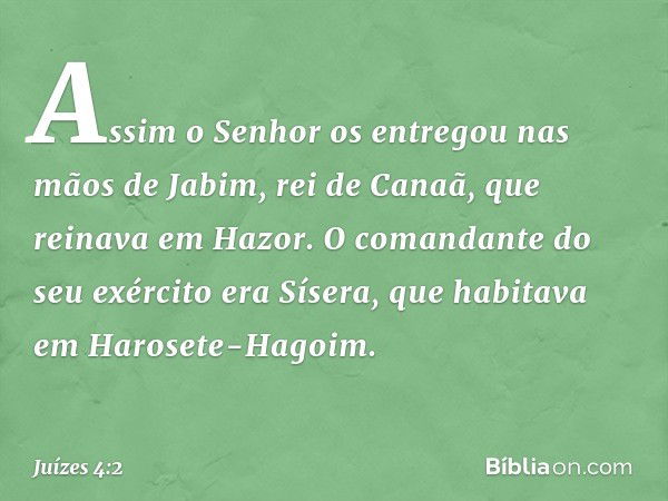 Assim o Senhor os entregou nas mãos de Jabim, rei de Canaã, que reinava em Hazor. O comandante do seu exército era Sísera, que habitava em Harosete-Hagoim. -- J