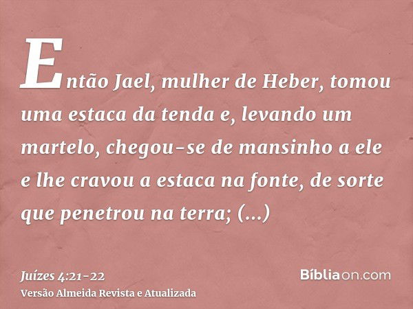 Então Jael, mulher de Heber, tomou uma estaca da tenda e, levando um martelo, chegou-se de mansinho a ele e lhe cravou a estaca na fonte, de sorte que penetrou 