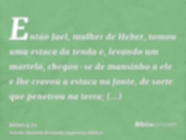 Então Jael, mulher de Heber, tomou uma estaca da tenda e, levando um martelo, chegou-se de mansinho a ele e lhe cravou a estaca na fonte, de sorte que penetrou 