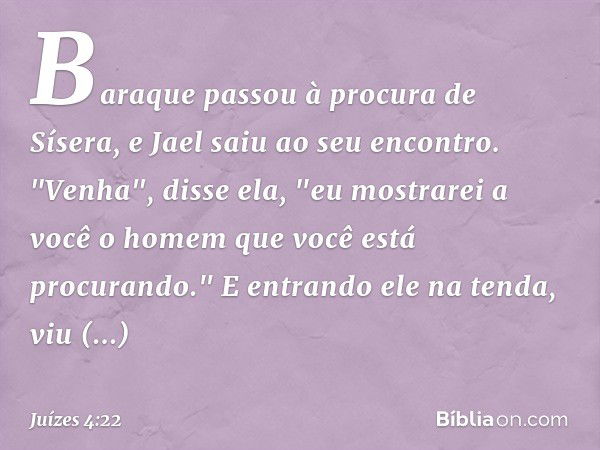 Baraque passou à procura de Sísera, e Jael saiu ao seu encontro. "Venha", disse ela, "eu mostrarei a você o homem que você está procurando." E entrando ele na t