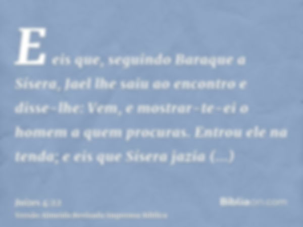 E eis que, seguindo Baraque a Sísera, Jael lhe saiu ao encontro e disse-lhe: Vem, e mostrar-te-ei o homem a quem procuras. Entrou ele na tenda; e eis que Sísera