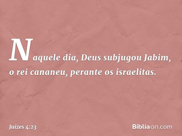 Naquele dia, Deus subjugou Jabim, o rei cananeu, perante os israelitas. -- Juízes 4:23