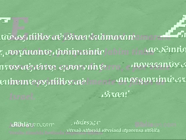 Então os filhos de Israel clamaram ao Senhor, porquanto Jabim tinha novecentos carros de ferro, e por vinte anos oprimia cruelmente os filhos de Israel.