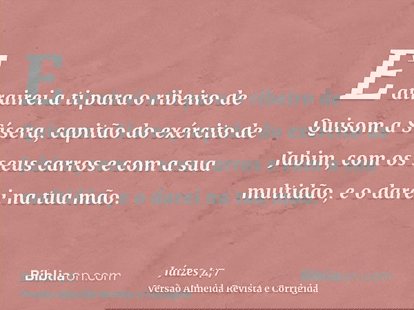 E atrairei a ti para o ribeiro de Quisom a Sísera, capitão do exército de Jabim, com os seus carros e com a sua multidão, e o darei na tua mão.