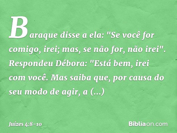 Baraque disse a ela: "Se você for comigo, irei; mas, se não for, não irei". Respondeu Débora: "Está bem, irei com você. Mas saiba que, por causa do seu modo de 