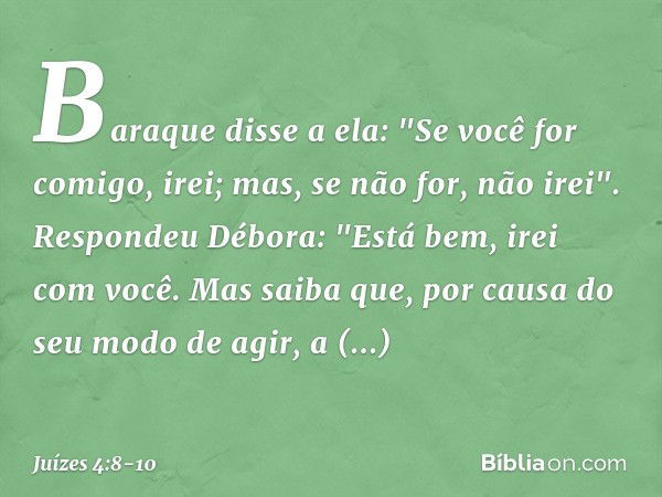 Baraque disse a ela: "Se você for comigo, irei; mas, se não for, não irei". Respondeu Débora: "Está bem, irei com você. Mas saiba que, por causa do seu modo de 