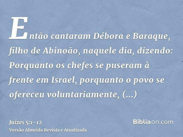 Então cantaram Débora e Baraque, filho de Abinoão, naquele dia, dizendo:Porquanto os chefes se puseram à frente em Israel, porquanto o povo se ofereceu voluntar