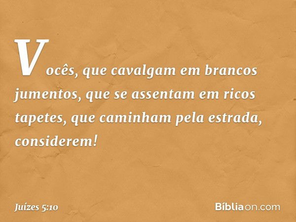 "Vocês, que cavalgam
em brancos jumentos,
que se assentam em ricos tapetes,
que caminham pela estrada, considerem! -- Juízes 5:10