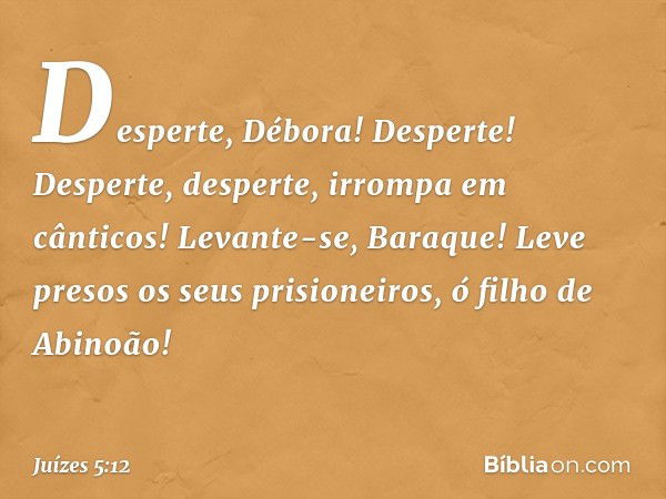 'Desperte, Débora! Desperte!
Desperte, desperte, irrompa em cânticos!
Levante-se, Baraque!
Leve presos os seus prisioneiros,
ó filho de Abinoão!' -- Juízes 5:12