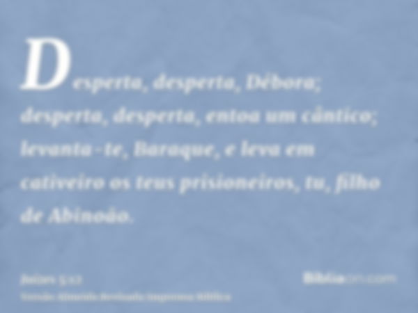 Desperta, desperta, Débora; desperta, desperta, entoa um cântico; levanta-te, Baraque, e leva em cativeiro os teus prisioneiros, tu, filho de Abinoão.